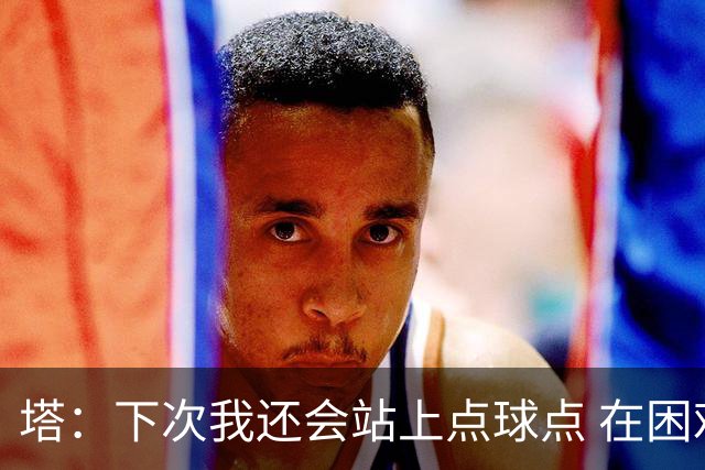 塔：下次我还会站上点球点 在困难的时刻承担责任很重要
